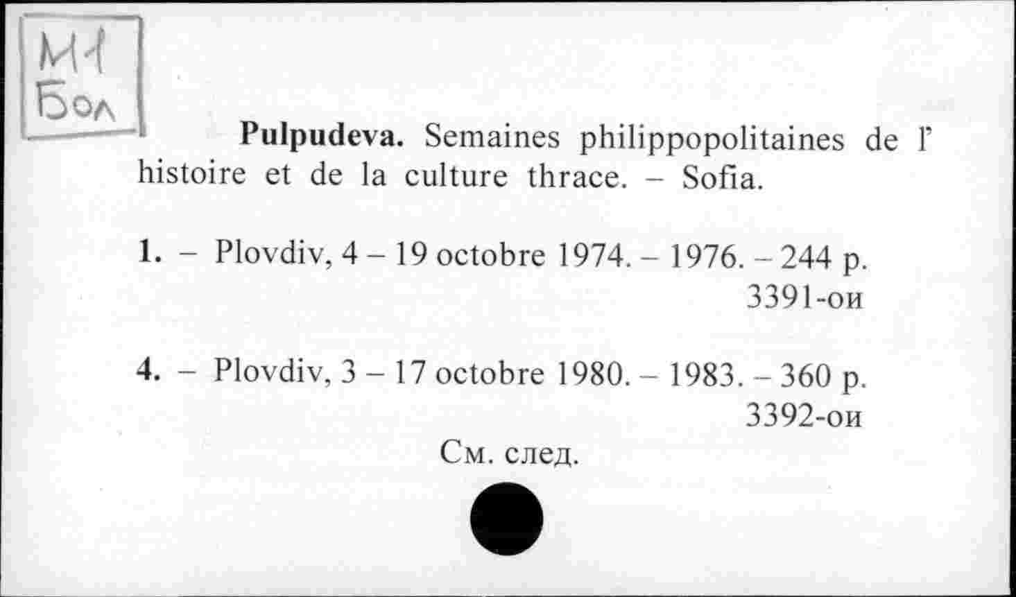 ﻿и 4
Бол
Pulpudeva. Semaines philippopolitaines de 1’
histoire et de la culture thrace. - Sofia.
1. - Plovdiv, 4-19 octobre 1974. - 1976. - 244 p.
3391-	ои
4. - Plovdiv, 3 - 17 octobre 1980. - 1983. - 360 p.
3392-	ои
См. след.